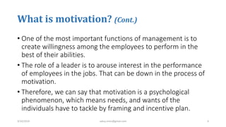 What is motivation? (Cont.)
• One of the most important functions of management is to
create willingness among the employees to perform in the
best of their abilities.
• The role of a leader is to arouse interest in the performance
of employees in the jobs. That can be down in the process of
motivation.
• Therefore, we can say that motivation is a psychological
phenomenon, which means needs, and wants of the
individuals have to tackle by framing and incentive plan.
3/10/2019 sabuj.mmc@gmail.com 4
 