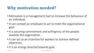 Why motivation needed?
• Motivation is a management tool to increase the behaviour of
an individual.
• It can compel an employee to act to meet the organizational
goal.
• It is securing commitment and willingness of the people
towards the organization.
• It can act as an incentive for workers to achieve defined
objectives.
• It is an energy directed towards goal.
3/10/2019 sabuj.mmc@gmail.com 6
 