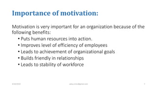 Importance of motivation:
Motivation is very important for an organization because of the
following benefits:
• Puts human resources into action.
• Improves level of efficiency of employees
• Leads to achievement of organizational goals
• Builds friendly in relationships
• Leads to stability of workforce
3/10/2019 sabuj.mmc@gmail.com 7
 