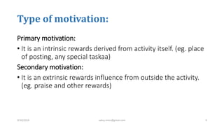 Type of motivation:
Primary motivation:
• It is an intrinsic rewards derived from activity itself. (eg. place
of posting, any special taskaa)
Secondary motivation:
• It is an extrinsic rewards influence from outside the activity.
(eg. praise and other rewards)
3/10/2019 sabuj.mmc@gmail.com 9
 