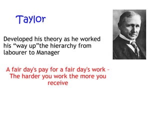 Taylor
Developed his theory as he worked
his “way up”the hierarchy from
labourer to Manager
A fair day's pay for a fair day's work –
The harder you work the more you
receive

 