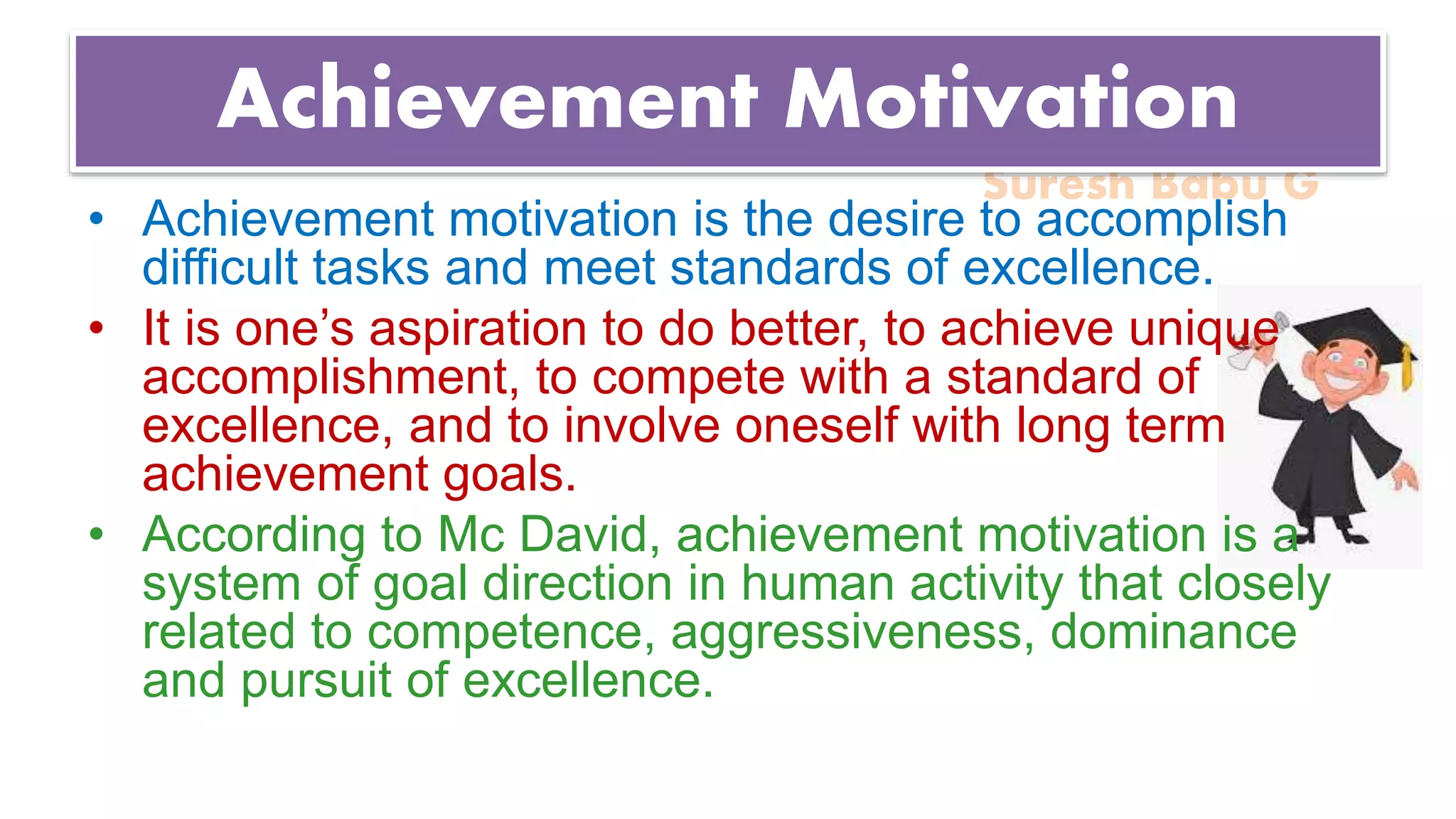 Suresh Babu G
Achievement Motivation
• Achievement motivation is the desire to accomplish
difficult tasks and meet standards of excellence.
• It is one’s aspiration to do better, to achieve unique
accomplishment, to compete with a standard of
excellence, and to involve oneself with long term
achievement goals.
• According to Mc David, achievement motivation is a
system of goal direction in human activity that closely
related to competence, aggressiveness, dominance
and pursuit of excellence.
 