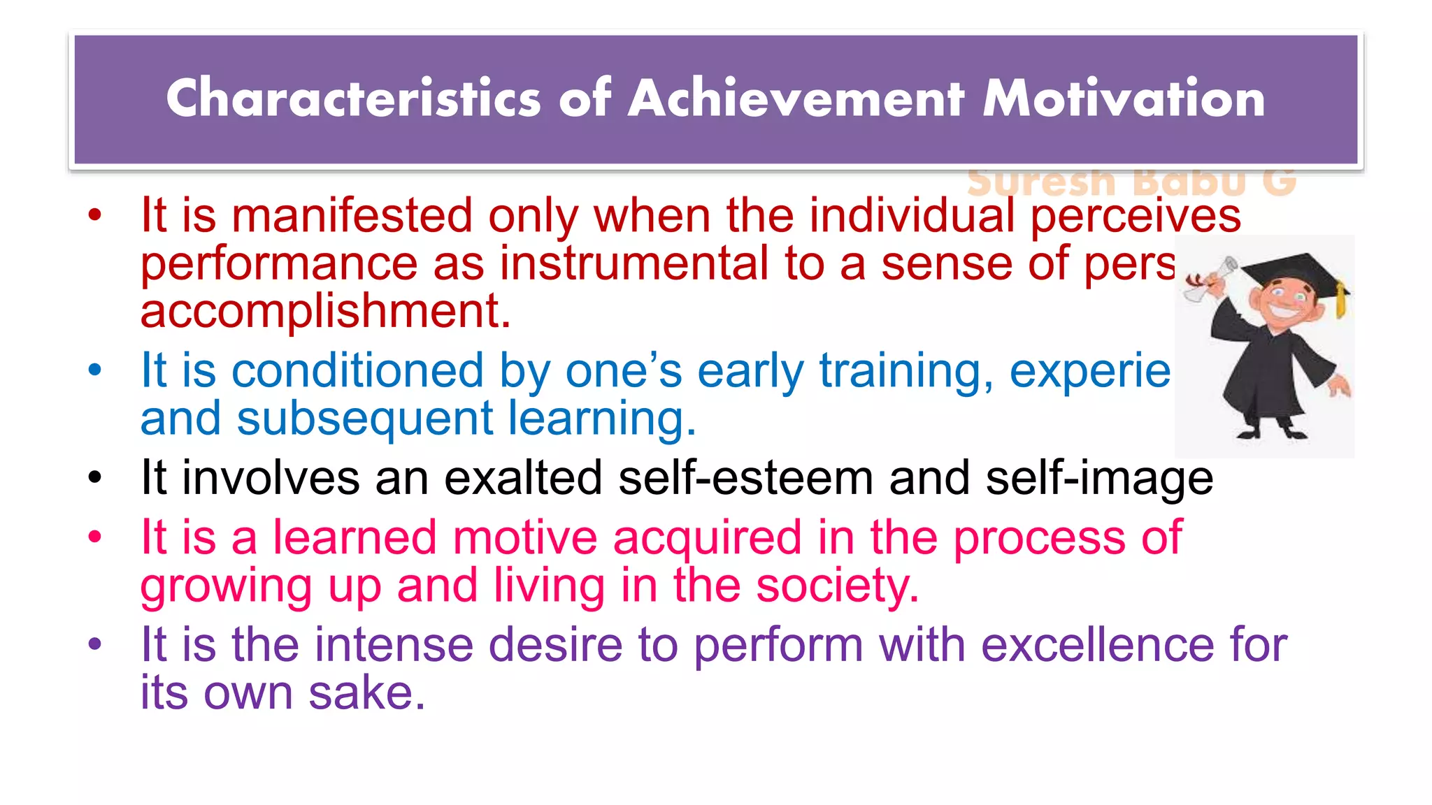 Suresh Babu G
Characteristics of Achievement Motivation
• It is manifested only when the individual perceives
performance as instrumental to a sense of personal
accomplishment.
• It is conditioned by one’s early training, experiences
and subsequent learning.
• It involves an exalted self-esteem and self-image
• It is a learned motive acquired in the process of
growing up and living in the society.
• It is the intense desire to perform with excellence for
its own sake.
 