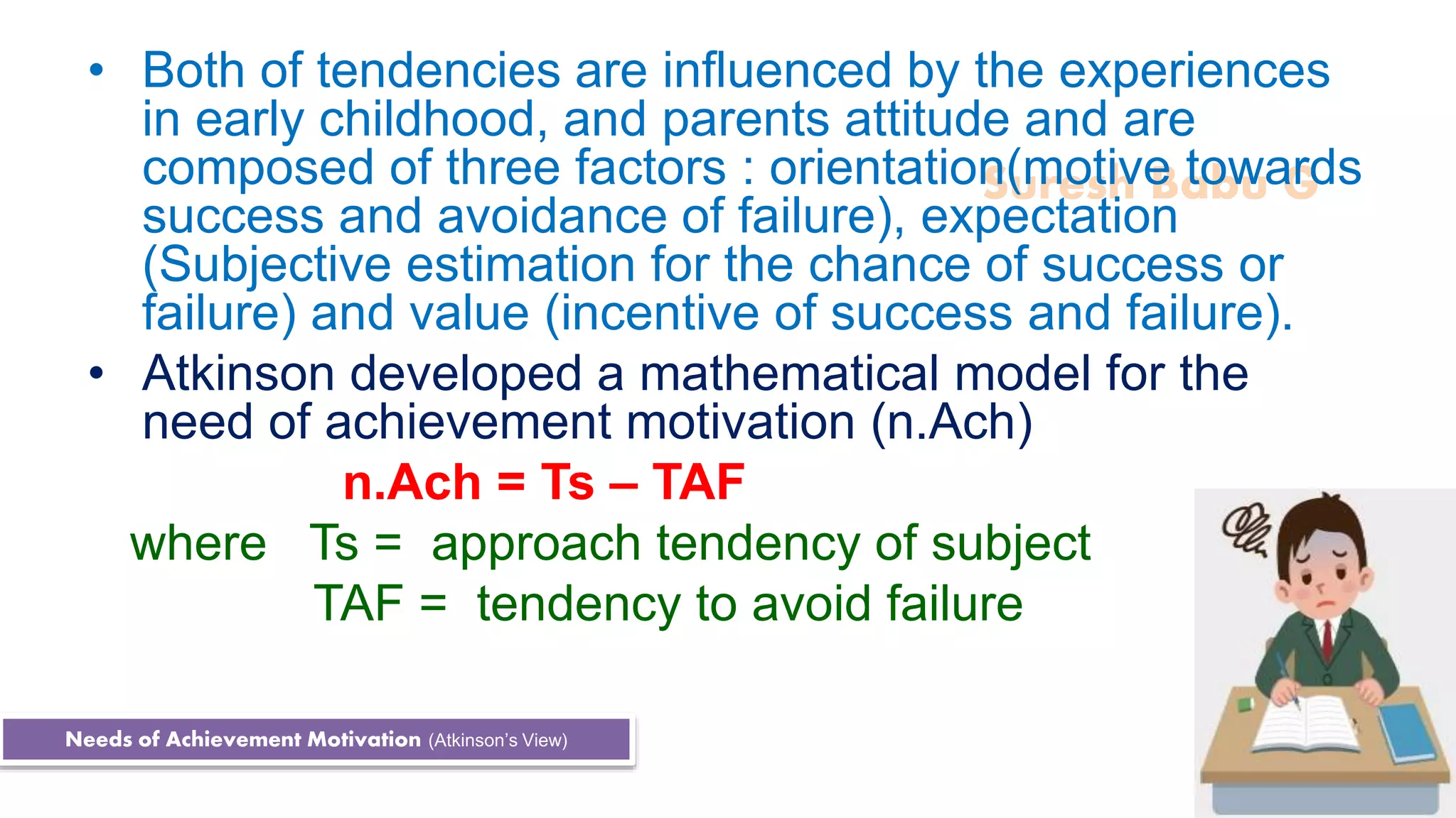 Suresh Babu G
• Both of tendencies are influenced by the experiences
in early childhood, and parents attitude and are
composed of three factors : orientation(motive towards
success and avoidance of failure), expectation
(Subjective estimation for the chance of success or
failure) and value (incentive of success and failure).
• Atkinson developed a mathematical model for the
need of achievement motivation (n.Ach)
n.Ach = Ts – TAF
where Ts = approach tendency of subject
TAF = tendency to avoid failure
Needs of Achievement Motivation (Atkinson’s View)
 