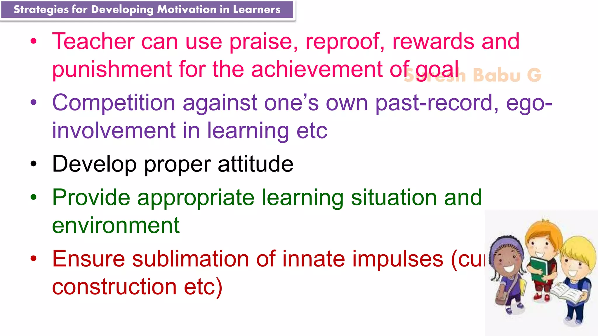 Suresh Babu G
• Teacher can use praise, reproof, rewards and
punishment for the achievement of goal
• Competition against one’s own past-record, ego-
involvement in learning etc
• Develop proper attitude
• Provide appropriate learning situation and
environment
• Ensure sublimation of innate impulses (curiosity,
construction etc)
Strategies for Developing Motivation in Learners
 