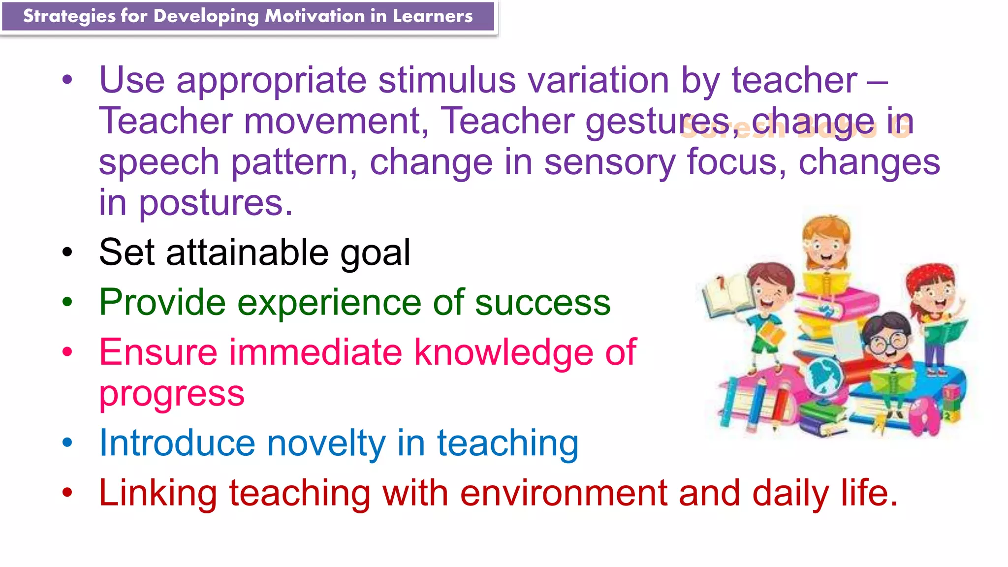 Suresh Babu G
• Use appropriate stimulus variation by teacher –
Teacher movement, Teacher gestures, change in
speech pattern, change in sensory focus, changes
in postures.
• Set attainable goal
• Provide experience of success
• Ensure immediate knowledge of
progress
• Introduce novelty in teaching
• Linking teaching with environment and daily life.
Strategies for Developing Motivation in Learners
 