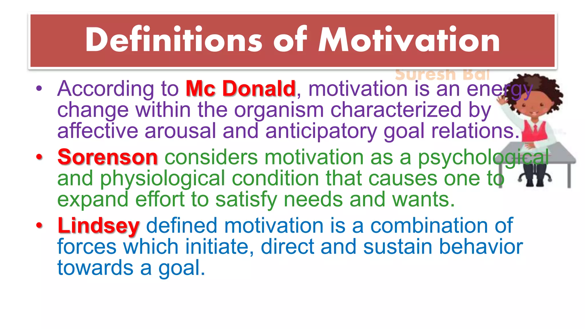 Suresh Babu G
Definitions of Motivation
• According to Mc Donald, motivation is an energy
change within the organism characterized by
affective arousal and anticipatory goal relations.
• Sorenson considers motivation as a psychological
and physiological condition that causes one to
expand effort to satisfy needs and wants.
• Lindsey defined motivation is a combination of
forces which initiate, direct and sustain behavior
towards a goal.
 