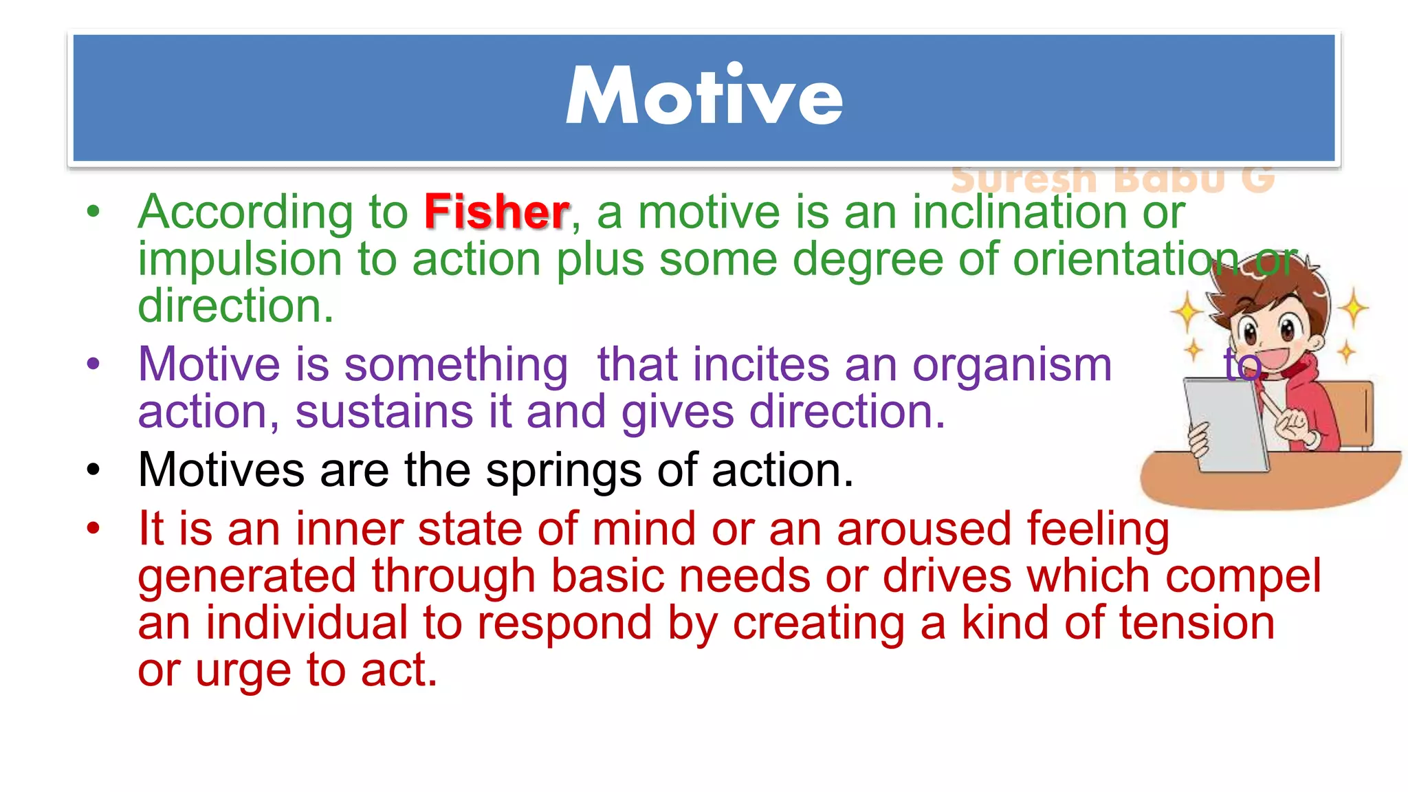 Suresh Babu G
Motive
• According to Fisher, a motive is an inclination or
impulsion to action plus some degree of orientation or
direction.
• Motive is something that incites an organism to
action, sustains it and gives direction.
• Motives are the springs of action.
• It is an inner state of mind or an aroused feeling
generated through basic needs or drives which compel
an individual to respond by creating a kind of tension
or urge to act.
 
