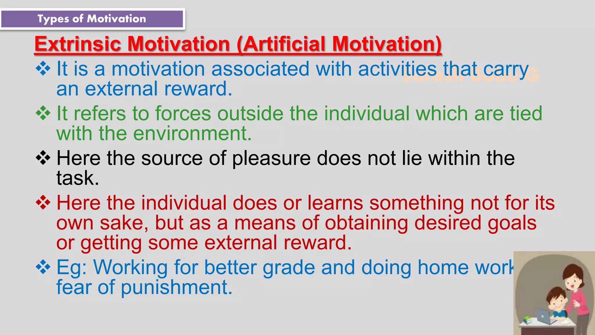 Suresh Babu G
Extrinsic Motivation (Artificial Motivation)
 It is a motivation associated with activities that carry
an external reward.
 It refers to forces outside the individual which are tied
with the environment.
 Here the source of pleasure does not lie within the
task.
 Here the individual does or learns something not for its
own sake, but as a means of obtaining desired goals
or getting some external reward.
 Eg: Working for better grade and doing home work for
fear of punishment.
Types of Motivation
 