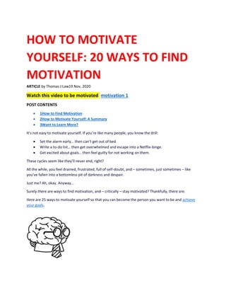 HOW TO MOTIVATE
YOURSELF: 20 WAYS TO FIND
MOTIVATION
ARTICLE by Thomas J Law19 Nov, 2020
Watch this video to be motivated motivation 1
POST CONTENTS
• 1How to Find Motivation
• 2How to Motivate Yourself: A Summary
• 3Want to Learn More?
It’s not easy to motivate yourself. If you’re like many people, you know the drill:
• Set the alarm early… then can’t get out of bed.
• Write a to-do list… then get overwhelmed and escape into a Netflix-binge.
• Get excited about goals… then feel guilty for not working on them.
These cycles seem like they’ll never end, right?
All the while, you feel drained, frustrated, full of self-doubt, and – sometimes, just sometimes – like
you’ve fallen into a bottomless pit of darkness and despair.
Just me? Ah, okay. Anyway…
Surely there are ways to find motivation, and – critically – stay motivated? Thankfully, there are.
Here are 25 ways to motivate yourself so that you can become the person you want to be and achieve
your goals.
 