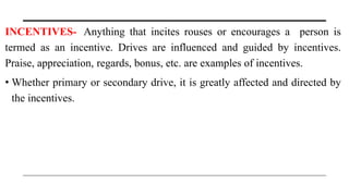INCENTIVES- Anything that incites rouses or encourages a person is
termed as an incentive. Drives are influenced and guided by incentives.
Praise, appreciation, regards, bonus, etc. are examples of incentives.
• Whether primary or secondary drive, it is greatly affected and directed by
the incentives.
 