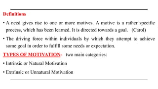 Definitions
• A need gives rise to one or more motives. A motive is a rather specific
process, which has been learned. It is directed towards a goal. (Carol)
• The driving force within individuals by which they attempt to achieve
some goal in order to fulfill some needs or expectation.
TYPES OF MOTIVATION- two main categories:
• Intrinsic or Natural Motivation
• Extrinsic or Unnatural Motivation
 