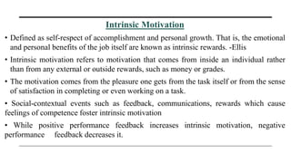 Intrinsic Motivation
• Defined as self-respect of accomplishment and personal growth. That is, the emotional
and personal benefits of the job itself are known as intrinsic rewards. -Ellis
• Intrinsic motivation refers to motivation that comes from inside an individual rather
than from any external or outside rewards, such as money or grades.
• The motivation comes from the pleasure one gets from the task itself or from the sense
of satisfaction in completing or even working on a task.
• Social-contextual events such as feedback, communications, rewards which cause
feelings of competence foster intrinsic motivation
• While positive performance feedback increases intrinsic motivation, negative
performance feedback decreases it.
 