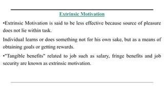 Extrinsic Motivation
•Extrinsic Motivation is said to be less effective because source of pleasure
does not lie within task.
Individual learns or does something not for his own sake, but as a means of
obtaining goals or getting rewards.
•"Tangible benefits" related to job such as salary, fringe benefits and job
security are known as extrinsic motivation.
 