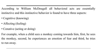 According to William McDougall all behavioral acts are essentially
instinctive and this instinctive behavior is found to have three aspects:
• Cognitive (knowing)
• Affecting (feeling)
• Conative (acting or doing)
For example, when a child sees a monkey coming towards him, first, he sees
the monkey, second, he experiences an emotion of fear and third, he tries
to run away.
 