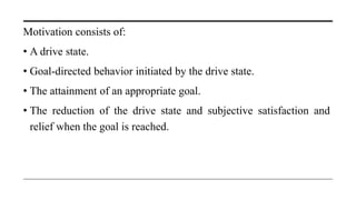 Motivation consists of:
• A drive state.
• Goal-directed behavior initiated by the drive state.
• The attainment of an appropriate goal.
• The reduction of the drive state and subjective satisfaction and
relief when the goal is reached.
 