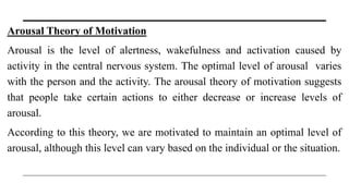 Arousal Theory of Motivation
Arousal is the level of alertness, wakefulness and activation caused by
activity in the central nervous system. The optimal level of arousal varies
with the person and the activity. The arousal theory of motivation suggests
that people take certain actions to either decrease or increase levels of
arousal.
According to this theory, we are motivated to maintain an optimal level of
arousal, although this level can vary based on the individual or the situation.
 