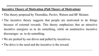 Incentive Theory of Motivation (Pull Theory of Motivation)
• This theory proposed by Thorndike, Pavlov, Watson and BF Skinner.
• The incentive theory suggests that people are motivated to do things
because of external rewards. This theory emphasizes that an attractive
incentive energizes us to do something, while an unattractive incentive
discourages us to do something.
• We are pushed by our drives and pulled by incentives.
• The drive is the need and the incentive is the reward.
 