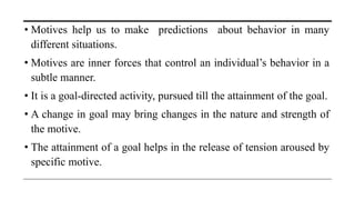 • Motives help us to make predictions about behavior in many
different situations.
• Motives are inner forces that control an individual’s behavior in a
subtle manner.
• It is a goal-directed activity, pursued till the attainment of the goal.
• A change in goal may bring changes in the nature and strength of
the motive.
• The attainment of a goal helps in the release of tension aroused by
specific motive.
 