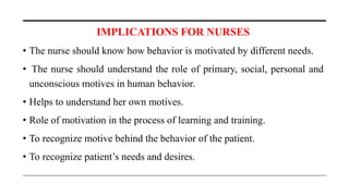 IMPLICATIONS FOR NURSES
• The nurse should know how behavior is motivated by different needs.
• The nurse should understand the role of primary, social, personal and
unconscious motives in human behavior.
• Helps to understand her own motives.
• Role of motivation in the process of learning and training.
• To recognize motive behind the behavior of the patient.
• To recognize patient’s needs and desires.
 