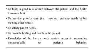 • To build a good relationship between the patient and the health
team members.
• To provide priority care (i.e. meeting primary needs before
meeting other needs).
• To satisfy patient needs.
• To promote healing and health in the patient.
• Knowledge of the human needs assists nurses in responding
therapeutically to patient’s behavior.
 
