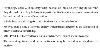 • Psychology deals with not only what people do but also why they do so. Why
they do and how they behave in a particular fashion at a particular moment can
be understood in terms of motivation.
• it is defined as a driving force that initiates and directs behavior.
• Motivation is a kind of internal energy which drives a person to do something in
order to achieve something.
• MOTIVATION Derived from Latin word movere , which means to move .
• The activating forces working in motivation may be named as needs, drives or
motives.
 