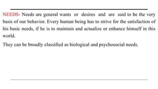 NEEDS- Needs are general wants or desires and are said to be the very
basis of our behavior. Every human being has to strive for the satisfaction of
his basic needs, if he is to maintain and actualize or enhance himself in this
world.
They can be broadly classified as biological and psychosocial needs.
 