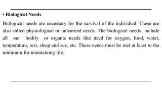 • Biological Needs
Biological needs are necessary for the survival of the individual. These are
also called physiological or unlearned needs. The biological needs include
all our bodily or organic needs like need for oxygen, food, water,
temperature, rest, sleep and sex, etc. These needs must be met at least to the
minimum for maintaining life.
 