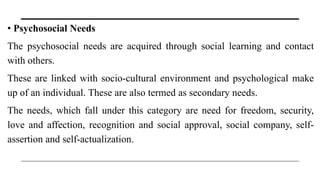 • Psychosocial Needs
The psychosocial needs are acquired through social learning and contact
with others.
These are linked with socio-cultural environment and psychological make
up of an individual. These are also termed as secondary needs.
The needs, which fall under this category are need for freedom, security,
love and affection, recognition and social approval, social company, self-
assertion and self-actualization.
 