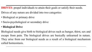 DRIVES- propel individuals to attain their goals or satisfy their needs.
Drives of any nature are divided into two categories:
• Biological or primary drive
• Socio-psychological or secondary drive
• Biological Drive
Biological needs give birth to biological drives such as hunger, thirst, sex and
escape from pain. The biological drives are basically unlearned in nature.
They arise from our biological needs as a result of a biological mechanism
called homeostasis.
 