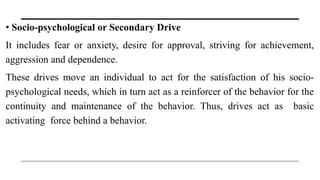 • Socio-psychological or Secondary Drive
It includes fear or anxiety, desire for approval, striving for achievement,
aggression and dependence.
These drives move an individual to act for the satisfaction of his socio-
psychological needs, which in turn act as a reinforcer of the behavior for the
continuity and maintenance of the behavior. Thus, drives act as basic
activating force behind a behavior.
 