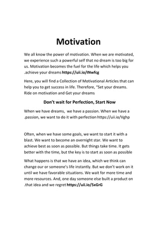 Motivation
We all know the power of motivation. When we are motivated,
we experience such a powerful self that no dream is too big for
us. Motivation becomes the fuel for the life which helps you
achieve your dreams https://uii.io/INwfcg
.
Here, you will find a Collection of Motivational Articles that can
help you to get success in life. Therefore, “Set your dreams.
Ride on motivation and Get your dreams
Don’t wait for Perfection, Start Now
When we have dreams, we have a passion. When we have a
passion, we want to do it with perfection https://uii.io/Vghp
.
Often, when we have some goals, we want to start it with a
blast. We want to become an overnight star. We want to
achieve best as soon as possible. But things take time. It gets
better with the time, but the key is to start as soon as possible
What happens is that we have an idea, which we think can
change our or someone’s life instantly. But we don’t work on it
until we have favorable situations. We wait for more time and
more resources. And, one day someone else built a product on
that idea and we regret https://uii.io/5xGrG
.
 