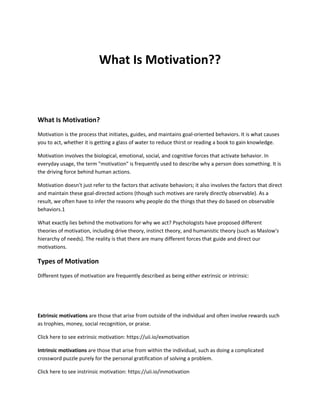 What Is Motivation??
What Is Motivation?
Motivation is the process that initiates, guides, and maintains goal-oriented behaviors. It is what causes
you to act, whether it is getting a glass of water to reduce thirst or reading a book to gain knowledge.
Motivation involves the biological, emotional, social, and cognitive forces that activate behavior. In
everyday usage, the term "motivation" is frequently used to describe why a person does something. It is
the driving force behind human actions.
Motivation doesn't just refer to the factors that activate behaviors; it also involves the factors that direct
and maintain these goal-directed actions (though such motives are rarely directly observable). As a
result, we often have to infer the reasons why people do the things that they do based on observable
behaviors.1
What exactly lies behind the motivations for why we act? Psychologists have proposed different
theories of motivation, including drive theory, instinct theory, and humanistic theory (such as Maslow's
hierarchy of needs). The reality is that there are many different forces that guide and direct our
motivations.
Types of Motivation
Different types of motivation are frequently described as being either extrinsic or intrinsic:
Extrinsic motivations are those that arise from outside of the individual and often involve rewards such
as trophies, money, social recognition, or praise.
Click here to see extrinsic motivation: https://uii.io/exmotivation
Intrinsic motivations are those that arise from within the individual, such as doing a complicated
crossword puzzle purely for the personal gratification of solving a problem.
Click here to see instrinsic motivation: https://uii.io/inmotivation
 