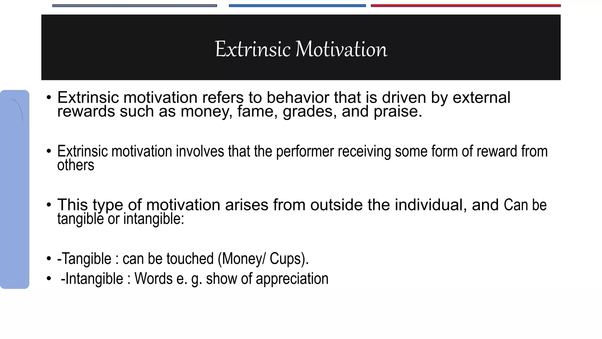 Extrinsic Motivation
• Extrinsic motivation refers to behavior that is driven by external
rewards such as money, fame, grades, and praise.
• Extrinsic motivation involves that the performer receiving some form of reward from
others
• This type of motivation arises from outside the individual, and Can be
tangible or intangible:
• -Tangible : can be touched (Money/ Cups).
• -Intangible : Words e. g. show of appreciation
 