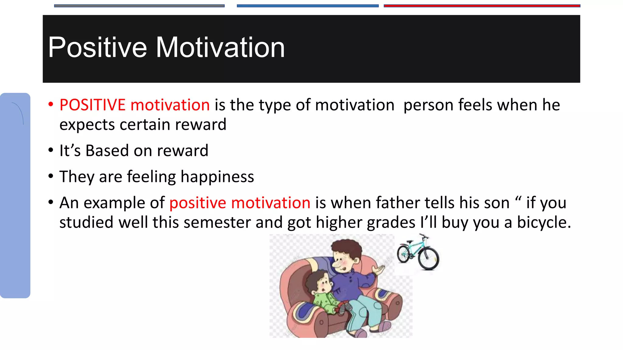 Positive Motivation
• POSITIVE motivation is the type of motivation person feels when he
expects certain reward
• It’s Based on reward
• They are feeling happiness
• An example of positive motivation is when father tells his son “ if you
studied well this semester and got higher grades I’ll buy you a bicycle.
 