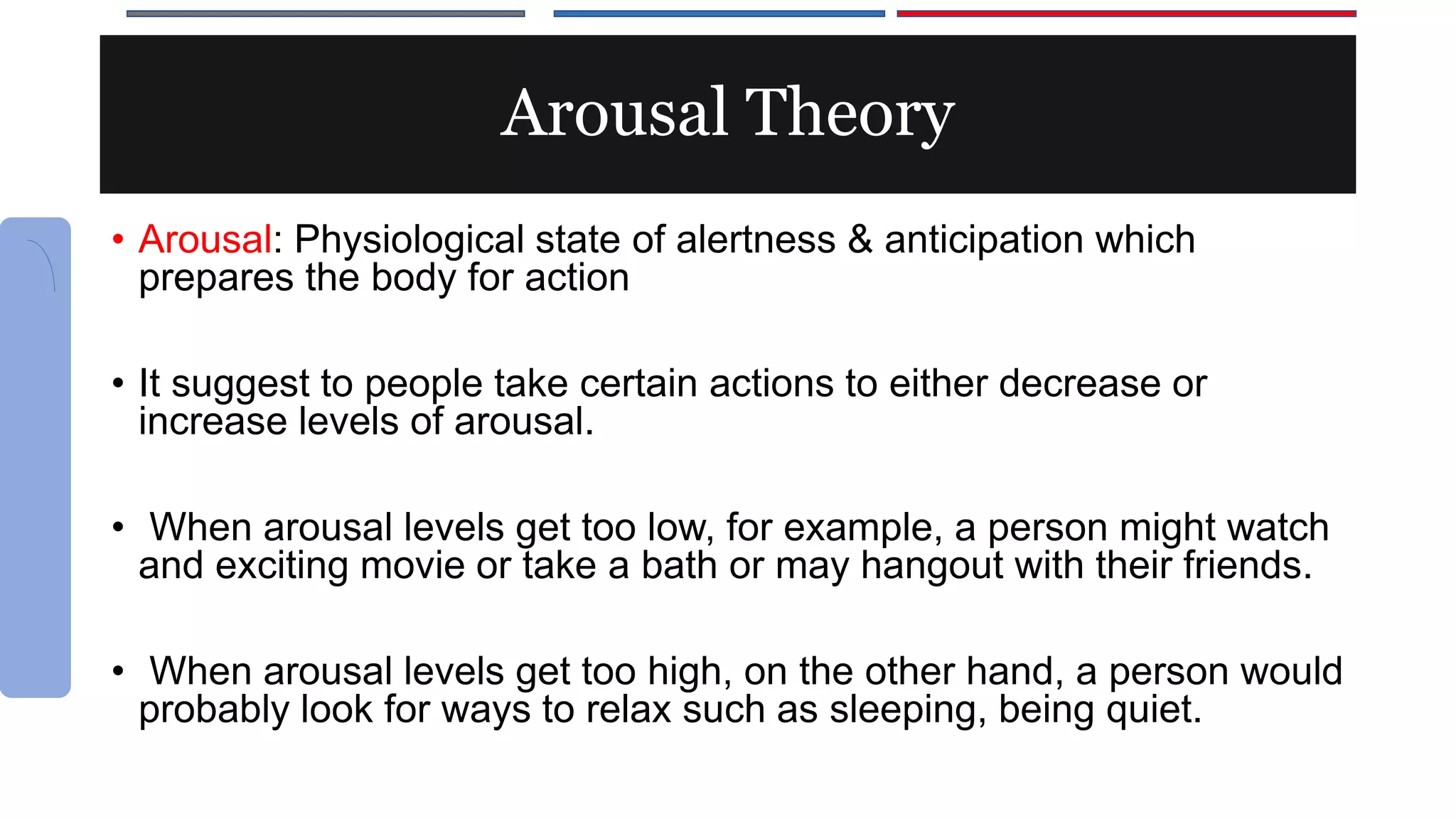 Arousal Theory
• Arousal: Physiological state of alertness & anticipation which
prepares the body for action
• It suggest to people take certain actions to either decrease or
increase levels of arousal.
• When arousal levels get too low, for example, a person might watch
and exciting movie or take a bath or may hangout with their friends.
• When arousal levels get too high, on the other hand, a person would
probably look for ways to relax such as sleeping, being quiet.
 