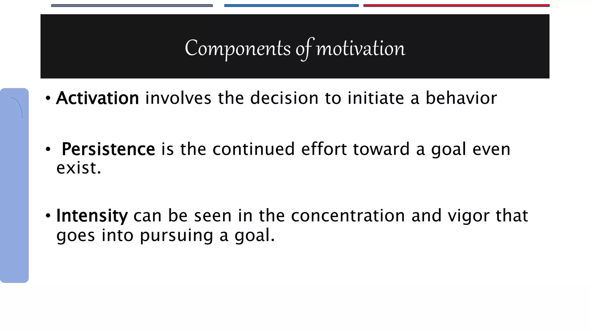 Components of motivation
• Activation involves the decision to initiate a behavior
• Persistence is the continued effort toward a goal even
exist.
• Intensity can be seen in the concentration and vigor that
goes into pursuing a goal.
 