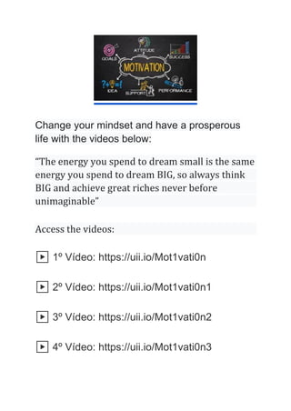 Change your mindset and have a prosperous
life with the videos below:
“The energy you spend to dream small is the same
energy you spend to dream BIG, so always think
BIG and achieve great riches never before
unimaginable”
Access the videos:
▶️ 1º Vídeo: https://uii.io/Mot1vati0n
▶️ 2º Vídeo: https://uii.io/Mot1vati0n1
▶️ 3º Vídeo: https://uii.io/Mot1vati0n2
▶️ 4º Vídeo: https://uii.io/Mot1vati0n3
 