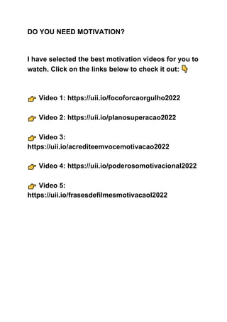 DO YOU NEED MOTIVATION?
I have selected the best motivation videos for you to
watch. Click on the links below to check it out:
Video 1: https://uii.io/focoforcaorgulho2022
Video 2: https://uii.io/planosuperacao2022
Video 3:
https://uii.io/acrediteemvocemotivacao2022
Video 4: https://uii.io/poderosomotivacional2022
Video 5:
https://uii.io/frasesdefilmesmotivacaol2022
 