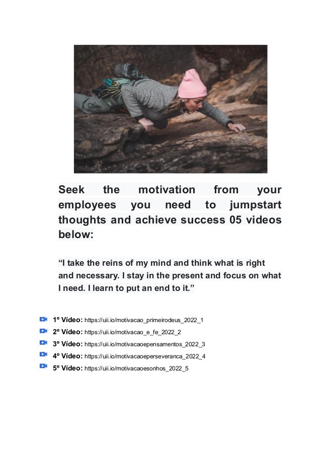 Seek the motivation from your
employees you need to jumpstart
thoughts and achieve success 05 videos
below:
“I take the reins of my mind and think what is right
and necessary. I stay in the present and focus on what
I need. I learn to put an end to it.”
1º Vídeo: https://uii.io/motivacao_primeirodeus_2022_1
2º Vídeo: https://uii.io/motivacao_e_fe_2022_2
3º Vídeo: https://uii.io/motivacaoepensamentos_2022_3
4º Vídeo: https://uii.io/motivacaoeperseveranca_2022_4
5º Vídeo: https://uii.io/motivacaoesonhos_2022_5
 