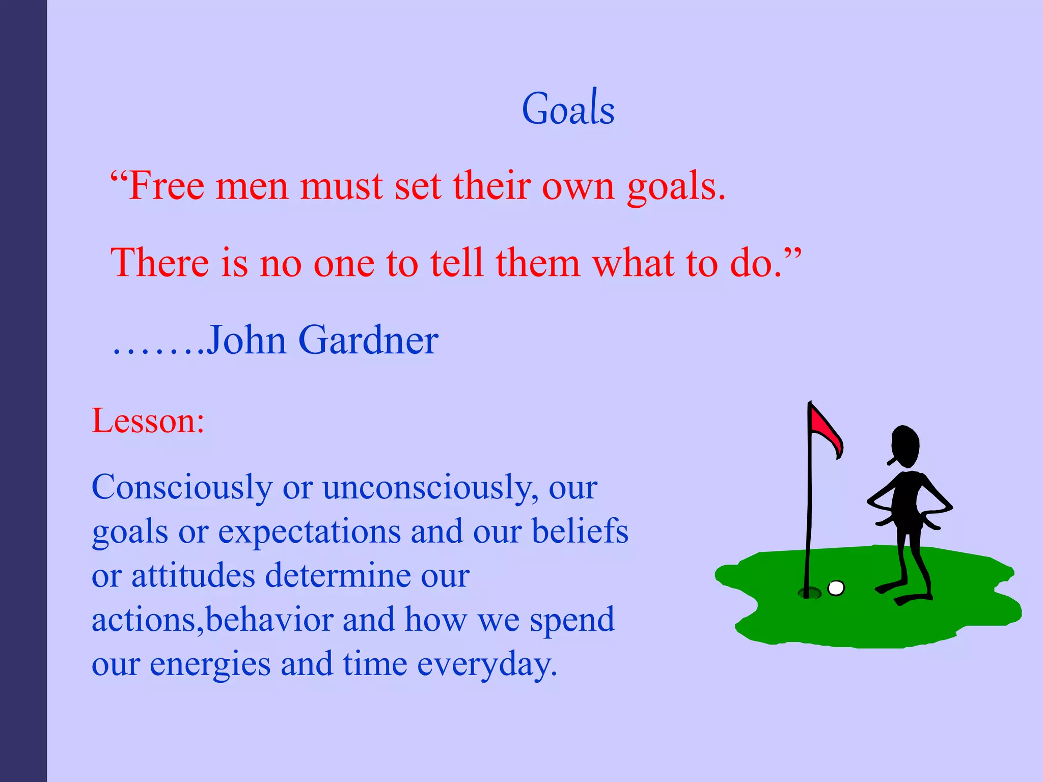 Goals
“Free men must set their own goals.
There is no one to tell them what to do.”
…….John Gardner
Lesson:
Consciously or unconsciously, our
goals or expectations and our beliefs
or attitudes determine our
actions,behavior and how we spend
our energies and time everyday.
 