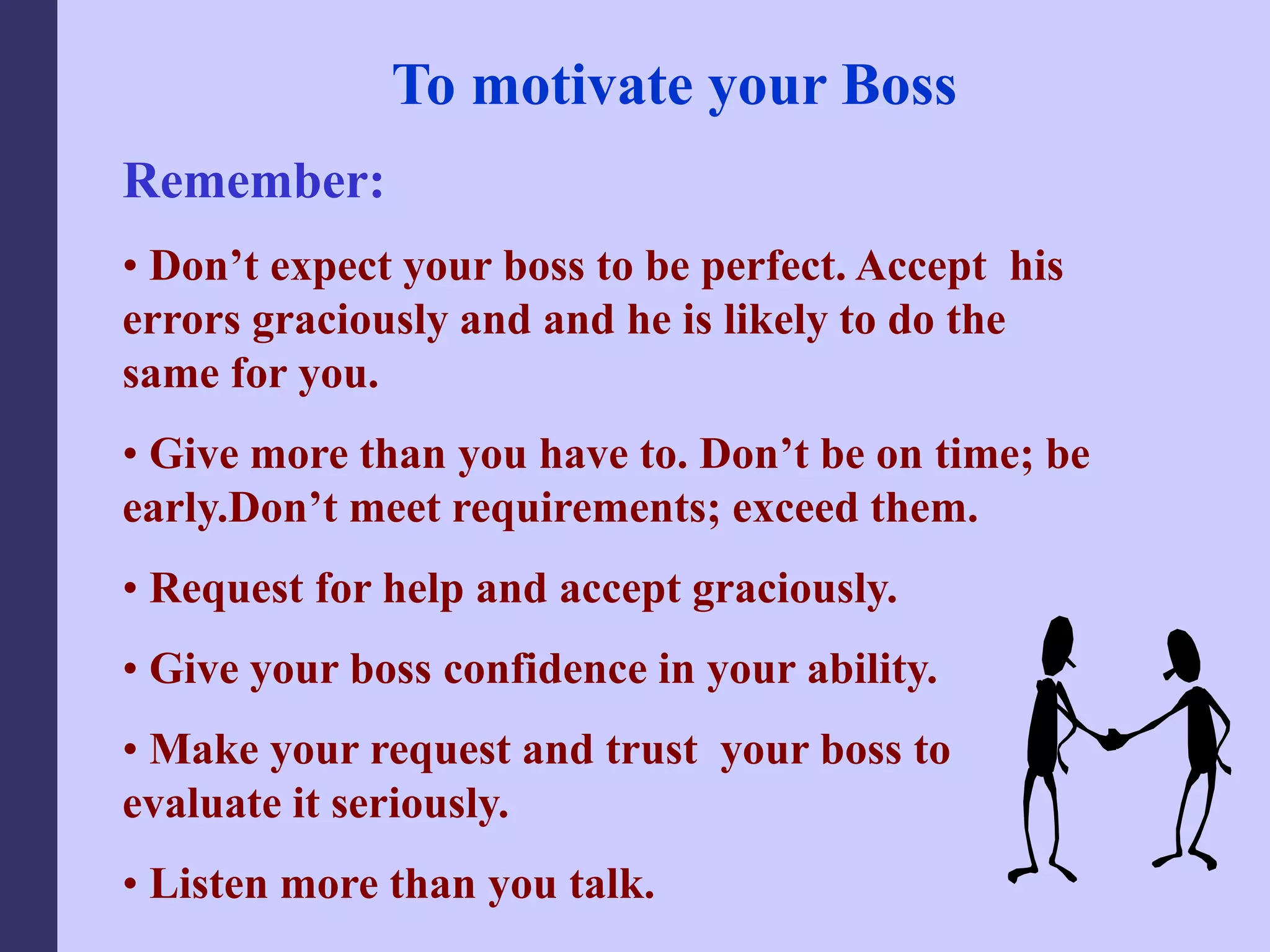 To motivate your Boss
Remember:
• Don’t expect your boss to be perfect. Accept his
errors graciously and and he is likely to do the
same for you.
• Give more than you have to. Don’t be on time; be
early.Don’t meet requirements; exceed them.
• Request for help and accept graciously.
• Give your boss confidence in your ability.
• Make your request and trust your boss to
evaluate it seriously.
• Listen more than you talk.
 