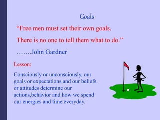 Goals
“Free men must set their own goals.
There is no one to tell them what to do.”
…….John Gardner
Lesson:
Consciously or unconsciously, our
goals or expectations and our beliefs
or attitudes determine our
actions,behavior and how we spend
our energies and time everyday.
 