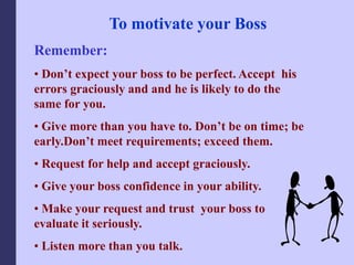 To motivate your Boss
Remember:
• Don’t expect your boss to be perfect. Accept his
errors graciously and and he is likely to do the
same for you.
• Give more than you have to. Don’t be on time; be
early.Don’t meet requirements; exceed them.
• Request for help and accept graciously.
• Give your boss confidence in your ability.
• Make your request and trust your boss to
evaluate it seriously.
• Listen more than you talk.
 