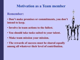 Motivation as a Team member
Remember:
• Don’t make promises or commitments, you don’t
intend to keep.
• Involve in team actions to the fullest.
• You should take tasks suited to your talent.
• Make team mission your mission.
• The rewards of success must be shared equally
among all whatever their level of contribution.
 