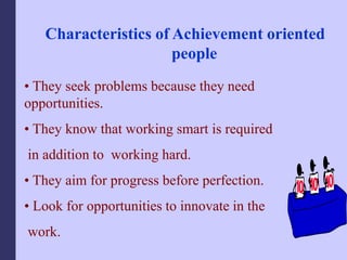 Characteristics of Achievement oriented
people
• They seek problems because they need
opportunities.
• They know that working smart is required
in addition to working hard.
• They aim for progress before perfection.
• Look for opportunities to innovate in the
work.
 