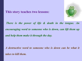 This story teaches two lessons:
There is the power of life & death in the tongue. An
encouraging word to someone who is down, can lift them up
and help them make it through the day.
A destructive word to someone who is down can be what it
takes to kill them.
 