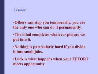 Lessons:
•Others can stop you temporarily, you are
the only one who can do it permanently.
•The mind completes whatever picture we
put into it.
•Nothing is particularly hard if you divide
it into small jobs.
•Luck is what happens when your EFFORT
meets opportunity.
 