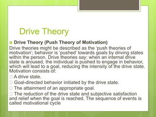 Drive Theory
 Drive Theory (Push Theory of Motivation)
Drive theories might be described as the ‘push theories of
motivation’; behavior is ‘pushed’ towards goals by driving states
within the person. Drive theories say: when an internal drive
state is aroused, the individual is pushed to engage in behavior,
which will lead to a goal, reducing the intensity of the drive state.
Motivation consists of:
A drive state.
Goal-directed behavior initiated by the drive state.
The attainment of an appropriate goal.
The reduction of the drive state and subjective satisfaction
and relief when the goal is reached. The sequence of events is
called motivational cycle
 