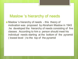 Maslow ‘s hierarchy of needs
 Maslow ‘s hierarchy of needs - this theory of
motivation was proposed by Abraham Maslow in 1943
.he developed the hierarchy of needs consisting of five
classes . According to him a person should meet his
individual needs starting at the bottom of the pyramid
( lowest level ) to the top of the pyramid
 
